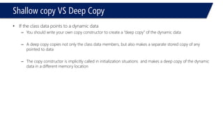Shallow copy VS Deep Copy 
•If the class data points to a dynamic data 
–You should write your own copy constructor to create a “deep copy” of the dynamic data 
–A deep copy copies not only the class data members, but also makes a separate stored copy of any pointed to data 
–The copy constructor is implicitly called in initialization situations and makes a deep copy of the dynamic data in a different memory location  