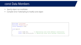 constData Members 
•Specify object not modifiable 
•Compiler error if attempting to modify const object 
#include<iostream> 
#include"TimeClass.h" 
usingnamespacestd; 
voidmain() 
{ 
constTime T1; // dealcaring cost with default constructor 
constTime T2(11,0,0); // decalring const with another constructor 
}  