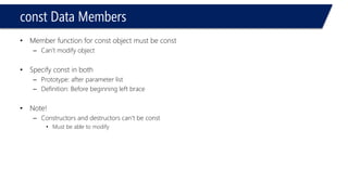 constData Members 
•Member function for constobject must be const 
–Can’t modify object 
•Specify constin both 
–Prototype: after parameter list 
–Definition: Before beginning left brace 
•Note! 
–Constructors and destructors can’t be const 
•Must be able to modify  