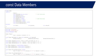 constData Members 
classTime 
{public: 
Time(); 
voidSetTime(int,int,int); // set functions 
voidSetHour(int); 
voidSetMinute(inat); 
voidSetSecond(int); 
intGetHour() const; // get functions 
intGetMinute() const; 
intGetSecond() const; 
voidPrintTime1stform() const; 
voidPrintTime2ndform(); 
private: 
inthour;intminute;intsecond; 
}; 
#include<iostream> 
#include"TimeClass.h" 
usingnamespacestd; 
Time::Time() 
{hour = minute = second = 0; }; 
voidTime::SetTime(intxhour,intxminute, intxsecond) 
{SetHour(xhour);SetMinute(xminute);SetSecond(xsecond);}; 
voidTime::SetHour(inth) { hour = (h>=0 && h<24)? h: 0; }; 
voidTime::SetMinute(intm) { minute = (m>=0 && m<60)? m: 0; }; 
voidTime::SetSecond(ints) { second = (s>=0 && s<60)? s: 0; }; 
intTime::GetHour() const{returnhour;}; 
intTime::GetMinute() const{returnminute;}; 
intTime::GetSecond() const{returnsecond;}; 
voidTime::PrintTime1stform ()const 
{cout << hour << ":"<< minute << ":"<< second << endl; } 
voidTime::PrintTime2ndform () 
{cout << hour << ":"<< minute << ":"<< second << endl; }  