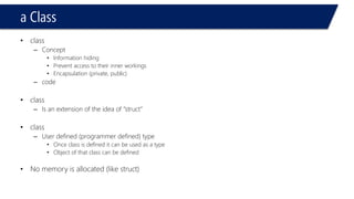 aClass 
•class 
–Concept 
•Information hiding 
•Prevent access to their inner workings 
•Encapsulation (private, public) 
–code 
•class 
–Is an extension of the idea of “struct” 
•class 
–User defined (programmer defined) type 
•Once class is defined it can be used as a type 
•Object of that class can be defined 
•No memory is allocated (like struct)  