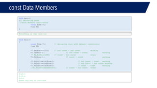 constData Members 
0:20:0 
0:20:0 
0:0:0 
Press any key to continue 
voidmain() 
{ 
constTime T1;// delcaring cost with default constructor 
Time T2; 
T2.SetMinute(20);// non const -non constworking 
T2.GetHour();// non const -constworking 
// T1.SetHour(20);// const -non consterror 
T1.GetHour();// const -constworking 
T2.PrintTime1stform();// non const -constworking 
T2.PrintTime2ndform();// non const -non const working 
T1.PrintTime1stform();// const -constworking 
//T1.PrintTime2ndform();// const -non consterror 
} 
voidmain() 
{// delcaring const 
//with default constructor 
constTime T1; 
Time T2; 
} 
Everything is okay till now  