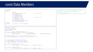 constData Members 
classTime 
{public: 
Time(); 
voidSetTime(int,int,int); // set functions 
voidSetHour(int); 
voidSetMinute(int); 
voidSetSecond(int); 
intGetHour() const; // get functions 
intGetMinute() const; 
intGetSecond() const; 
voidPrintTime1stform() const; 
voidPrintTime2ndform(); 
private: 
inthour;intminute;constintsecond; 
}; 
#include<iostream> 
#include"TimeClass.h" 
usingnamespacestd; 
Time::Time() 
{hour = second = minute = 0;} 
voidTime::SetTime(intxhour,intxminute, intxsecond) 
{SetHour(xhour);SetMinute(xminute);SetSecond(xsecond);}; 
voidTime::SetHour(inth) { hour = (h>=0 && h<24)? h: 0; }; 
voidTime::SetMinute(intm) { minute = (m>=0 && m<60)? m: 0; }; 
intTime::GetHour() const{returnhour;}; 
intTime::GetMinute() const{returnminute;}; 
intTime::GetSecond() const{returnsecond;}; 
voidTime::PrintTime1stform ()const 
{cout << hour << ":"<< minute << ":"<< second << endl; } 
voidTime::PrintTime2ndform () 
{cout << hour << ":"<< minute << ":"<< second << endl; } 
Compiler error, const member “second” must be initialize with member initializer list  