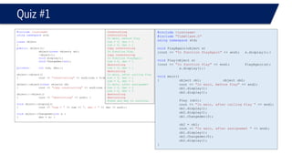 #include<iostream> 
#include"TimeClass.h" 
usingnamespacestd; 
voidPlayAgain(object x) 
{cout << "In function PlayAgain"<< endl;x.display();} 
voidPlay(object x) 
{cout << "In function Play"<< endl;PlayAgain(x); x.display();} 
voidmain() 
{object ob1; object ob2; 
cout << "In main, before Play"<< endl; 
ob1.display(); 
ob2.display(); 
Play (ob1); 
cout << "In main, after calling Play "<< endl; 
ob1.display(); 
ob2.display(); 
ob1.Changeden(3); 
ob2 = ob1; 
cout << "In main, after assignemet "<< endl; 
ob1.display(); 
ob2.Changeden(5); 
ob2.display(); 
} 
Quiz #1 
#include<iostream> 
usingnamespacestd; 
classobject 
{ 
public: object(); 
object(constobject& ob); 
~object(); 
voiddisplay(); 
voidChangeden(int); 
private: intnum, den;}; 
object::object() 
{cout << "constructing"<< endl;num = 0;den = 1;} 
object::object(constobject& ob) 
{cout << "copy constructing"<< endl;num = ob.num;den = ob.den;} 
object::~object() 
{cout << "destructing"<< endl; } 
voidobject::display() 
{cout << "num = "<< num << ", den = "<< den << endl;} 
voidobject::Changeden(intx ) 
{den = x; } 
constructing 
constructing 
In main, before Play 
num = 0, den = 1 
num = 0, den = 1 
copy constructing 
In function Play 
copy constructing 
In function PlayAgain 
num = 0, den = 1 
destructing 
num = 0, den = 1 
destructing 
In main, after calling Play 
num = 0, den = 1 
num = 0, den = 1 
In main, after assignemet 
num = 0, den = 3 
num = 0, den = 5 
destructing 
destructing 
Press any key to continue  