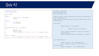 #include <iostream> 
#include "Testing.h" 
using namespace std; 
object first(1,"Global before main before CreateCrazy"); 
void CreateCrazy(); 
static object second(2,"Static Global before main after CreateCrazy"); 
void main() 
{ 
object bar(100, "in main"); 
{ 
object third (3,"in main"); 
} 
static object fourth(4, "static in main"); 
CreateCrazy(); 
object eigth(8,"after CreateCrazyin main"); 
} 
void CreateCrazy() 
{ 
object fifth(5, "In CreateCrazy"); 
static object sixth(6, "Local static in CreateCrazy"); 
object seventh(7, "In CreateCrazy"); 
} 
Quiz #2 
#include<iostream> 
usingnamespacestd; 
classobject 
{ 
public: 
object(intId, char*MsgPtr); 
~object(); 
private: 
intobjectId; 
char*message; 
}; 
object::object(intId, char*MsgPtr) 
{ 
objectId = Id; 
message = MsgPtr; 
cout << objectId << " constructor runs for "<< message << endl; 
} 
object::~object() 
{cout << objectId << " destructor runs for "<< message << endl;}  