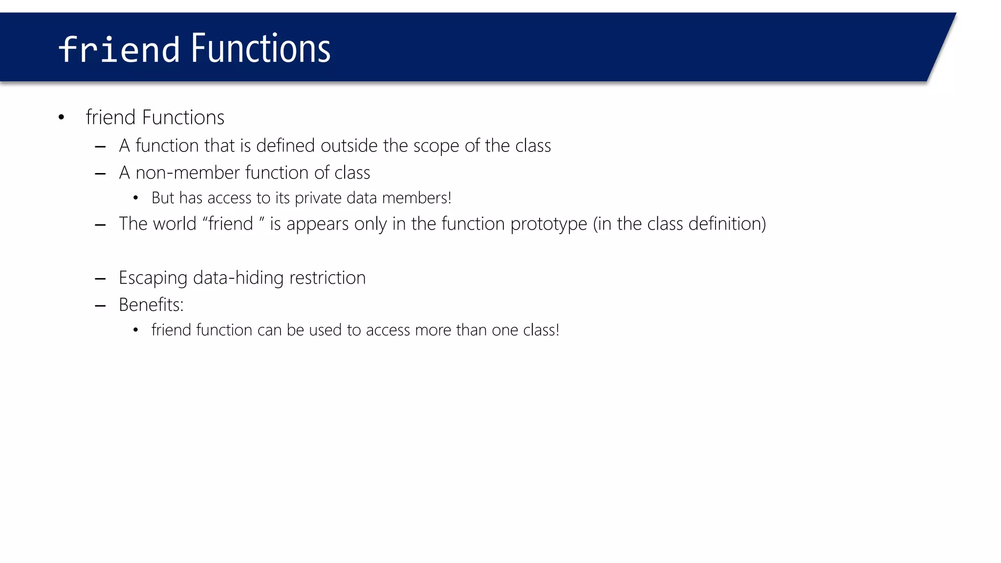 friendFunctions 
•friend Functions 
–A function that is defined outside the scope of the class 
–A non-member function of class 
•But has access to its private data members! 
–The world “friend ” is appears only in the function prototype (in the class definition) 
–Escaping data-hiding restriction 
–Benefits: 
•friend function can be used to access more than one class!  