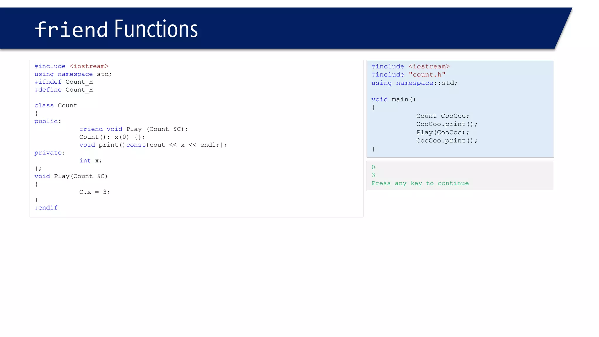 friendFunctions 
#include<iostream> 
usingnamespacestd; 
#ifndefCount_H 
#defineCount_H 
classCount 
{ 
public: 
friendvoidPlay (Count &C); 
Count(): x(0) {}; 
voidprint()const{cout << x << endl;}; 
private: 
intx; 
}; 
voidPlay(Count &C) 
{ 
C.x = 3; 
} 
#endif 
0 
3 
Press any key to continue 
#include<iostream> 
#include"count.h" 
usingnamespace::std; 
voidmain() 
{ 
Count CooCoo; 
CooCoo.print(); 
Play(CooCoo); 
CooCoo.print(); 
}  