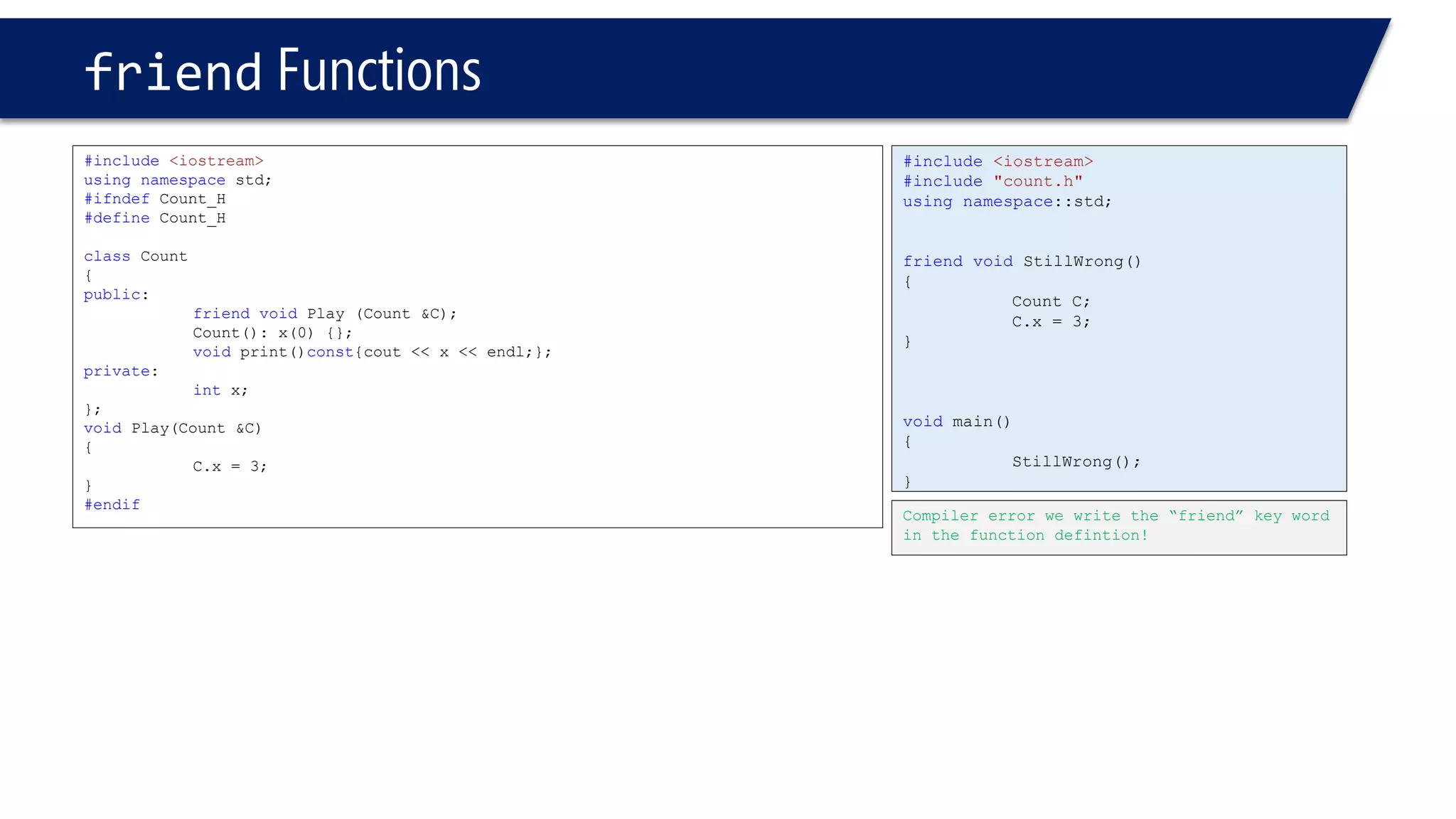 #include<iostream> 
#include"count.h" 
usingnamespace::std; 
friendvoidStillWrong() 
{ 
Count C; 
C.x = 3; 
} 
voidmain() 
{ 
StillWrong(); 
} 
friendFunctions 
#include<iostream> 
usingnamespacestd; 
#ifndefCount_H 
#defineCount_H 
classCount 
{ 
public: 
friendvoidPlay (Count &C); 
Count(): x(0) {}; 
voidprint()const{cout << x << endl;}; 
private: 
intx; 
}; 
voidPlay(Count &C) 
{ 
C.x = 3; 
} 
#endif 
Compiler error we write the “friend” key word in the function defintion!  