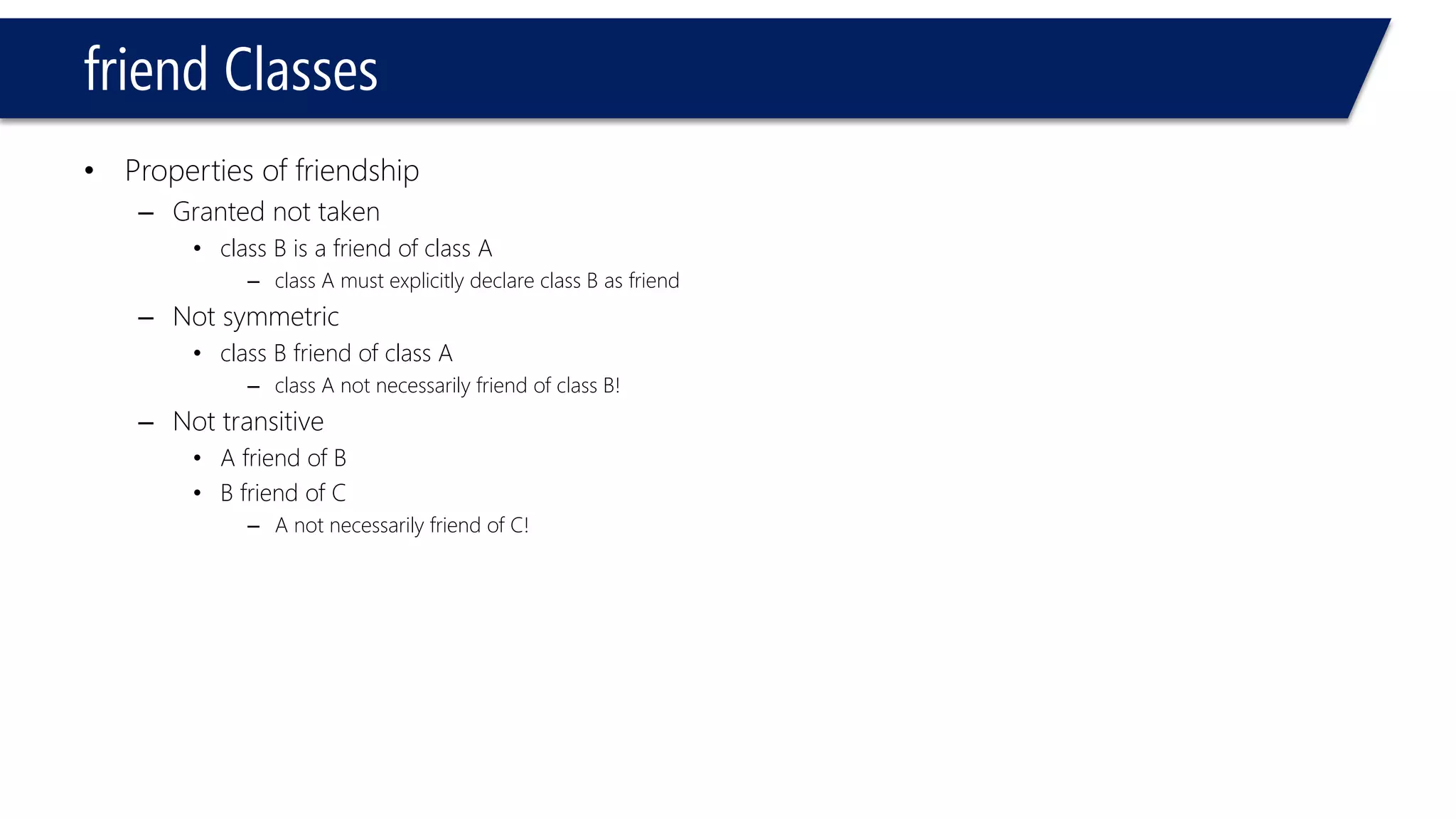 friend Classes 
•Properties of friendship 
–Granted not taken 
•class B is a friend of class A 
–class A must explicitly declare class B as friend 
–Not symmetric 
•class B friend of class A 
–class A not necessarily friend of class B! 
–Not transitive 
•A friend of B 
•B friend of C 
–A not necessarily friend of C!  