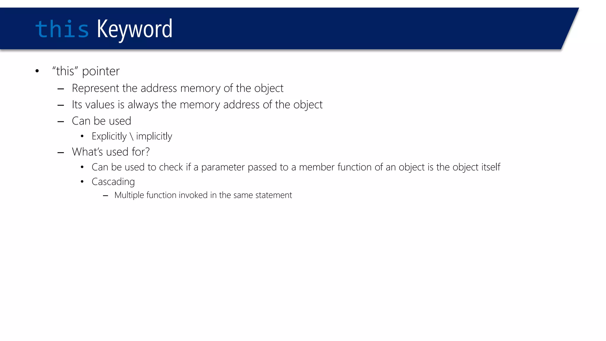 thisKeyword 
•“this” pointer 
–Represent the address memory of the object 
–Its values is always the memory address of the object 
–Can be used 
•Explicitly implicitly 
–What’s used for? 
•Can be used to check if a parameter passed to a member function of an object is the object itself 
•Cascading 
–Multiple function invoked in the same statement  