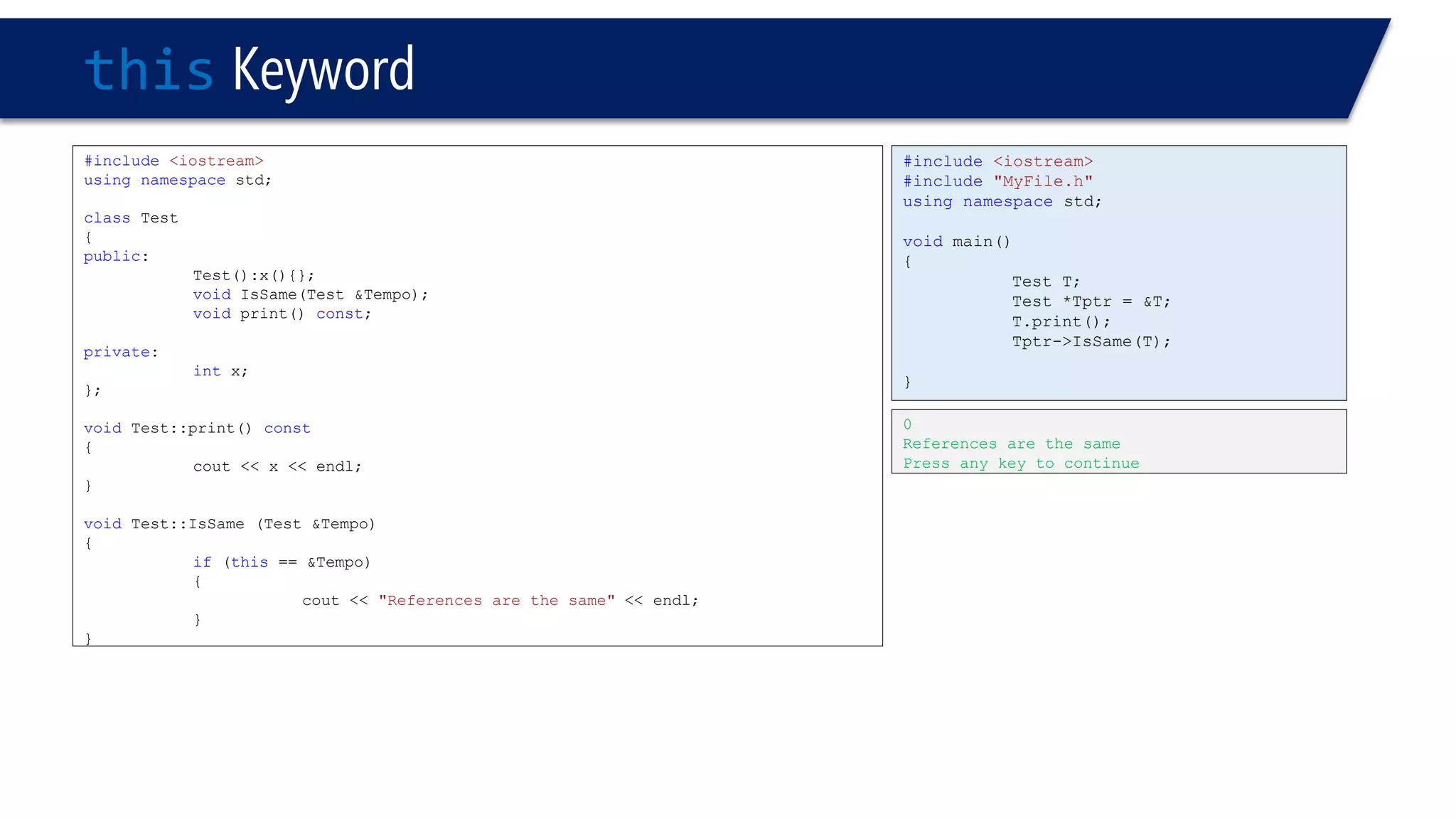 thisKeyword 
#include<iostream> 
usingnamespacestd; 
classTest 
{ 
public: 
Test():x(){}; 
voidIsSame(Test &Tempo); 
voidprint() const; 
private: 
intx; 
}; 
voidTest::print() const 
{ 
cout << x << endl; 
} 
voidTest::IsSame (Test &Tempo) 
{ 
if(this== &Tempo) 
{ 
cout << "References are the same"<< endl; 
} 
} 
0 
References are the same 
Press any key to continue 
#include<iostream> 
#include"MyFile.h" 
usingnamespacestd; 
voidmain() 
{ 
Test T; 
Test *Tptr = &T; 
T.print(); 
Tptr->IsSame(T); 
}  
