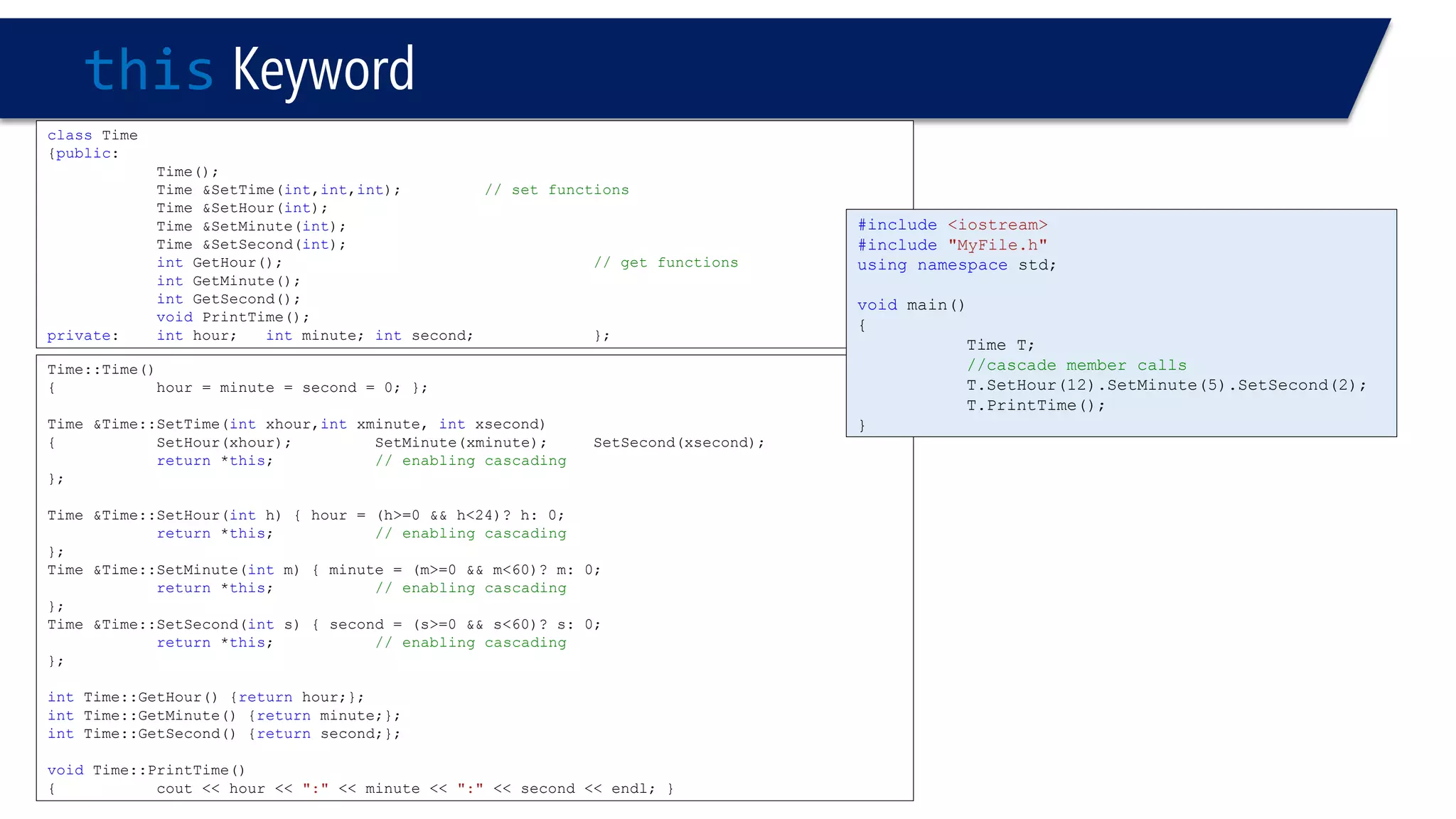 thisKeyword 
classTime 
{public: 
Time(); 
Time &SetTime(int,int,int); // set functions 
Time &SetHour(int); 
Time &SetMinute(int); 
Time &SetSecond(int); 
intGetHour(); // get functions 
intGetMinute(); 
intGetSecond(); 
voidPrintTime(); 
private: inthour;intminute;intsecond; }; 
Time::Time() 
{hour = minute = second = 0; }; 
Time &Time::SetTime(intxhour,intxminute, intxsecond) 
{SetHour(xhour);SetMinute(xminute);SetSecond(xsecond); 
return*this;// enabling cascading 
}; 
Time &Time::SetHour(inth) { hour = (h>=0 && h<24)? h: 0; 
return*this;// enabling cascading 
}; 
Time &Time::SetMinute(intm) { minute = (m>=0 && m<60)? m: 0; 
return*this;// enabling cascading 
}; 
Time &Time::SetSecond(ints) { second = (s>=0 && s<60)? s: 0; 
return*this;// enabling cascading 
}; 
intTime::GetHour() {returnhour;}; 
intTime::GetMinute() {returnminute;}; 
intTime::GetSecond() {returnsecond;}; 
voidTime::PrintTime() 
{cout << hour << ":"<< minute << ":"<< second << endl; } 
#include<iostream> 
#include"MyFile.h" 
usingnamespacestd; 
voidmain() 
{ 
Time T; 
//cascade member calls 
T.SetHour(12).SetMinute(5).SetSecond(2); 
T.PrintTime(); 
}  