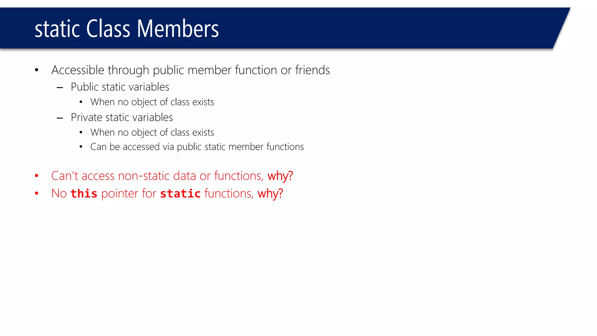 static Class Members 
•Accessible through public member function or friends 
–Public static variables 
•When no object of class exists 
–Private static variables 
•When no object of class exists 
•Can be accessed via public static member functions 
•Can’t access non-static data or functions, why? 
•No thispointer for staticfunctions, why?  