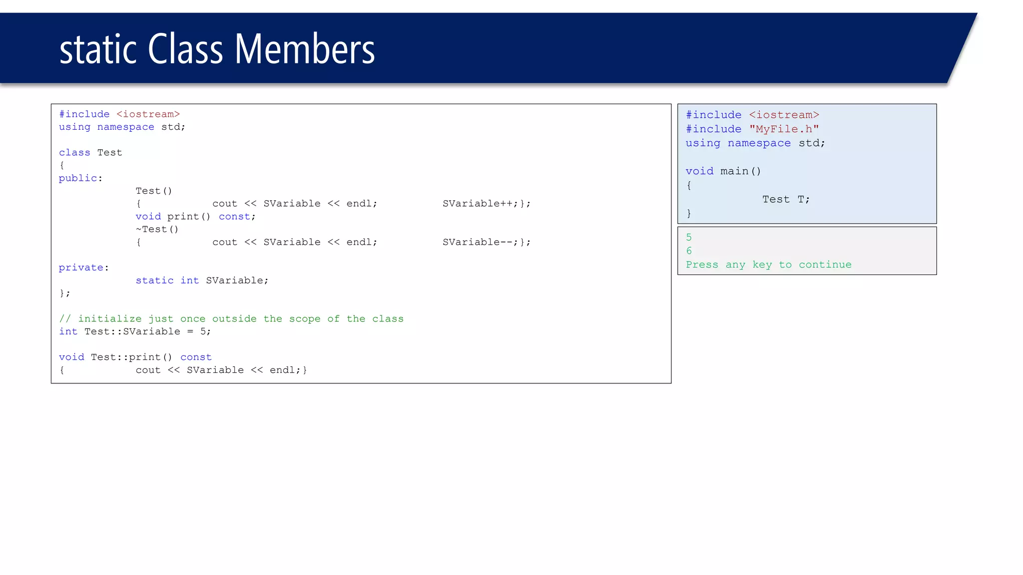 static Class Members 
#include<iostream> 
usingnamespacestd; 
classTest 
{ 
public: 
Test() 
{cout << SVariable << endl; SVariable++;}; 
voidprint() const; 
~Test() 
{cout << SVariable << endl;SVariable--;}; 
private: 
staticintSVariable; 
}; 
// initialize just once outside the scope of the class 
intTest::SVariable = 5; 
voidTest::print() const 
{cout << SVariable << endl;} 
#include<iostream> 
#include"MyFile.h" 
usingnamespacestd; 
voidmain() 
{ 
Test T; 
} 
5 
6 
Press any key to continue  