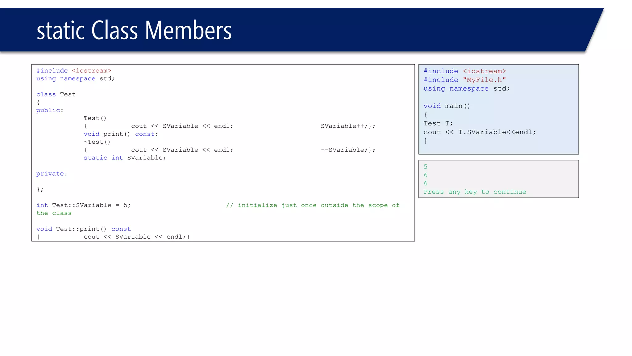 static Class Members 
#include<iostream> 
usingnamespacestd; 
classTest 
{ 
public: 
Test() 
{cout << SVariable << endl; SVariable++;}; 
voidprint() const; 
~Test() 
{cout << SVariable << endl;--SVariable;}; 
staticintSVariable; 
private: 
}; 
intTest::SVariable = 5;// initialize just once outside the scope of the class 
voidTest::print() const 
{cout << SVariable << endl;} 
#include<iostream> 
#include"MyFile.h" 
usingnamespacestd; 
voidmain() 
{ 
Test T; 
cout << T.SVariable<<endl; 
} 
5 
6 
6 
Press any key to continue  