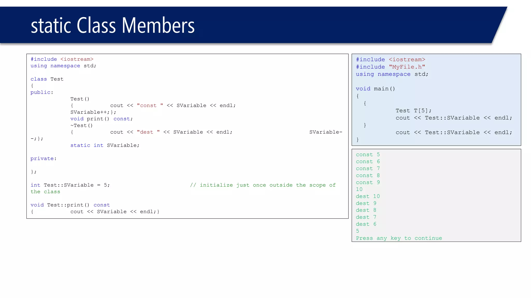 static Class Members 
#include<iostream> 
usingnamespacestd; 
classTest 
{ 
public: 
Test() 
{cout << "const "<< SVariable << endl; SVariable++;}; 
voidprint() const; 
~Test() 
{cout << "dest "<< SVariable << endl;SVariable- -;}; 
staticintSVariable; 
private: 
}; 
intTest::SVariable = 5;// initialize just once outside the scope of the class 
voidTest::print() const 
{cout << SVariable << endl;} 
#include<iostream> 
#include"MyFile.h" 
usingnamespacestd; 
voidmain() 
{ 
{ 
Test T[5]; 
cout << Test::SVariable << endl; 
} 
cout << Test::SVariable << endl; 
} 
const 5 
const 6 
const 7 
const 8 
const 9 
10 
dest 10 
dest 9 
dest 8 
dest 7 
dest 6 
5 
Press any key to continue  