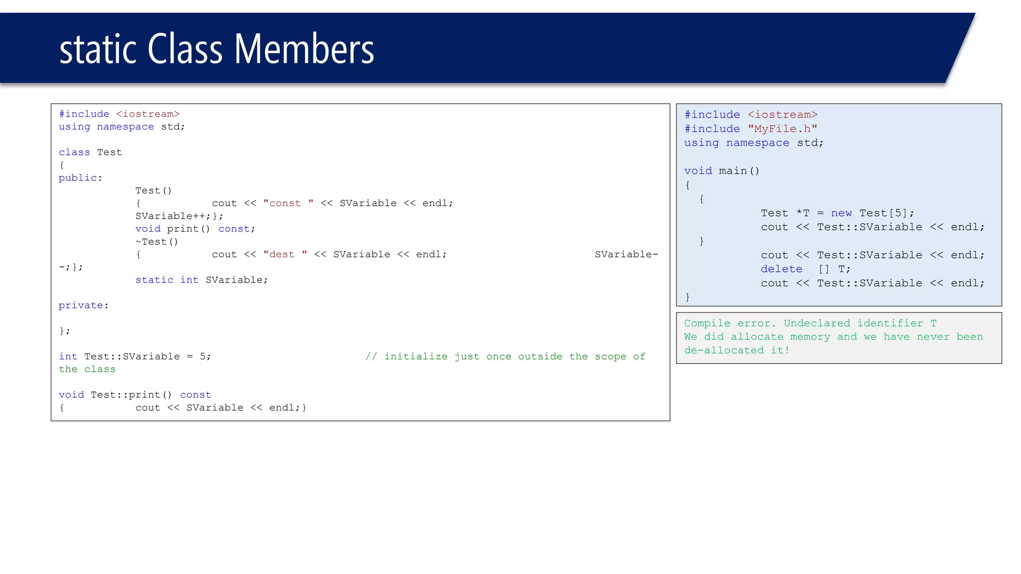 static Class Members 
#include<iostream> 
usingnamespacestd; 
classTest 
{ 
public: 
Test() 
{cout << "const "<< SVariable << endl; SVariable++;}; 
voidprint() const; 
~Test() 
{cout << "dest "<< SVariable << endl;SVariable- -;}; 
staticintSVariable; 
private: 
}; 
intTest::SVariable = 5;// initialize just once outside the scope of the class 
voidTest::print() const 
{cout << SVariable << endl;} 
#include<iostream> 
#include"MyFile.h" 
usingnamespacestd; 
voidmain() 
{ 
{ 
Test *T = newTest[5]; 
cout << Test::SVariable << endl; 
} 
cout << Test::SVariable << endl; 
delete[] T; 
cout << Test::SVariable << endl; 
} 
Compile error. Undeclared identifier T 
We did allocate memory and we have never been de-allocated it!  