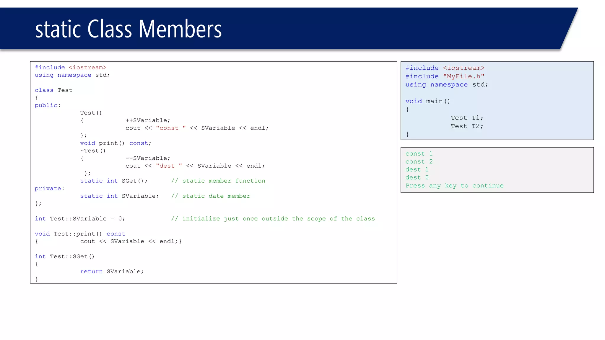 static Class Members 
#include<iostream> 
usingnamespacestd; 
classTest 
{ 
public: 
Test() 
{++SVariable; 
cout << "const "<< SVariable << endl; 
}; 
voidprint() const; 
~Test() 
{--SVariable; 
cout << "dest "<< SVariable << endl; 
}; 
staticintSGet();// static member function 
private: 
staticintSVariable;// static date member 
}; 
intTest::SVariable = 0;// initialize just once outside the scope of the class 
voidTest::print() const 
{cout << SVariable << endl;} 
intTest::SGet() 
{ 
returnSVariable; 
} 
#include<iostream> 
#include"MyFile.h" 
usingnamespacestd; 
voidmain() 
{ 
Test T1; 
Test T2; 
} 
const 1 
const 2 
dest 1 
dest 0 
Press any key to continue  