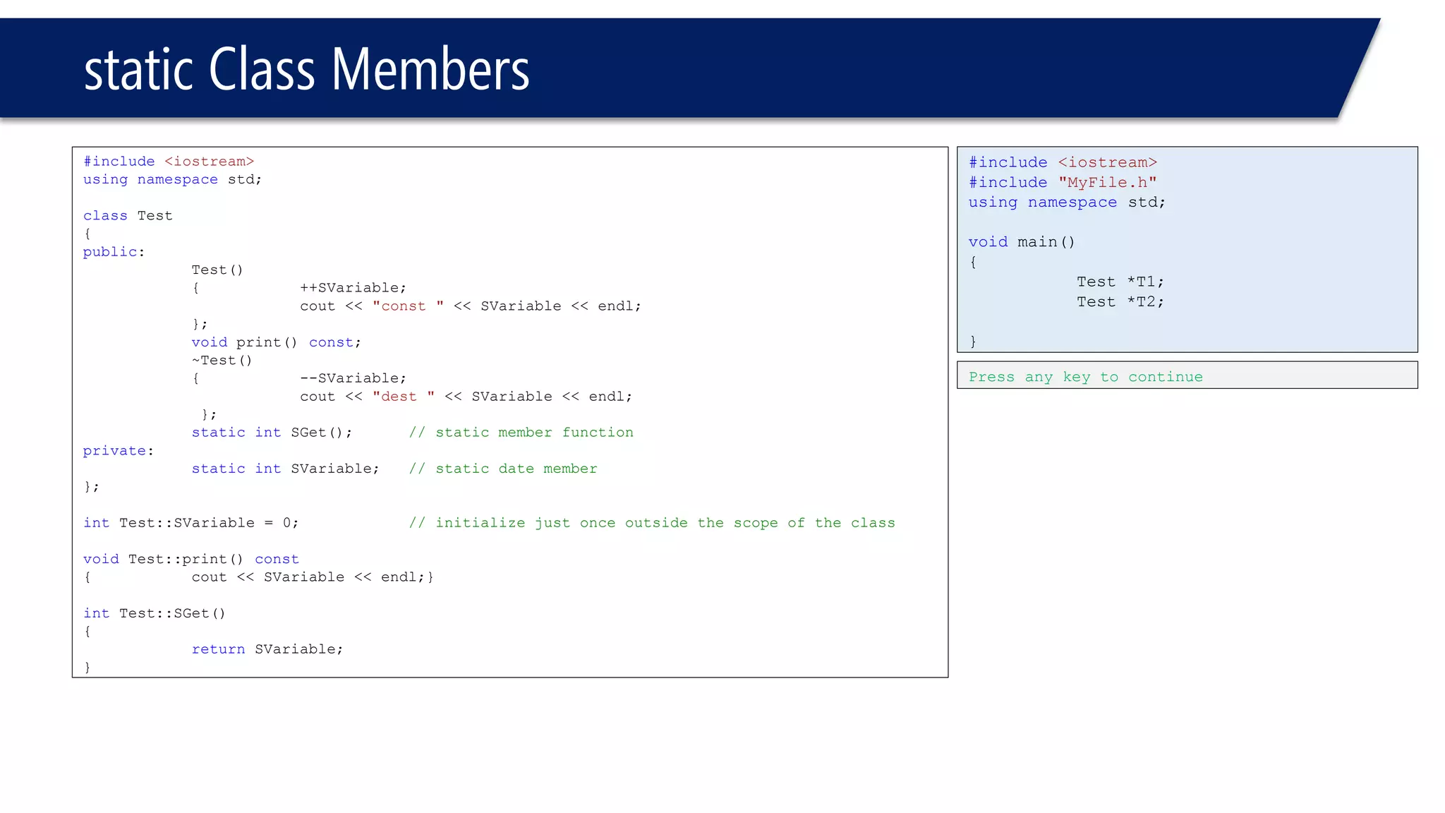 static Class Members 
#include<iostream> 
usingnamespacestd; 
classTest 
{ 
public: 
Test() 
{++SVariable; 
cout << "const "<< SVariable << endl; 
}; 
voidprint() const; 
~Test() 
{--SVariable; 
cout << "dest "<< SVariable << endl; 
}; 
staticintSGet();// static member function 
private: 
staticintSVariable;// static date member 
}; 
intTest::SVariable = 0;// initialize just once outside the scope of the class 
voidTest::print() const 
{cout << SVariable << endl;} 
intTest::SGet() 
{ 
returnSVariable; 
} 
#include<iostream> 
#include"MyFile.h" 
usingnamespacestd; 
voidmain() 
{ 
Test *T1; 
Test *T2; 
} 
Press any key to continue  
