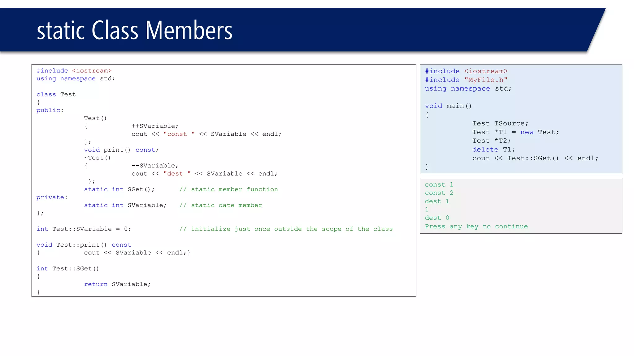 static Class Members 
#include<iostream> 
usingnamespacestd; 
classTest 
{ 
public: 
Test() 
{++SVariable; 
cout << "const "<< SVariable << endl; 
}; 
voidprint() const; 
~Test() 
{--SVariable; 
cout << "dest "<< SVariable << endl; 
}; 
staticintSGet();// static member function 
private: 
staticintSVariable;// static date member 
}; 
intTest::SVariable = 0;// initialize just once outside the scope of the class 
voidTest::print() const 
{cout << SVariable << endl;} 
intTest::SGet() 
{ 
returnSVariable; 
} 
#include<iostream> 
#include"MyFile.h" 
usingnamespacestd; 
voidmain() 
{ 
Test TSource; 
Test *T1 = newTest; 
Test *T2; 
deleteT1; 
cout << Test::SGet() << endl; 
} 
const 1 
const 2 
dest 1 
1 
dest 0 
Press any key to continue  