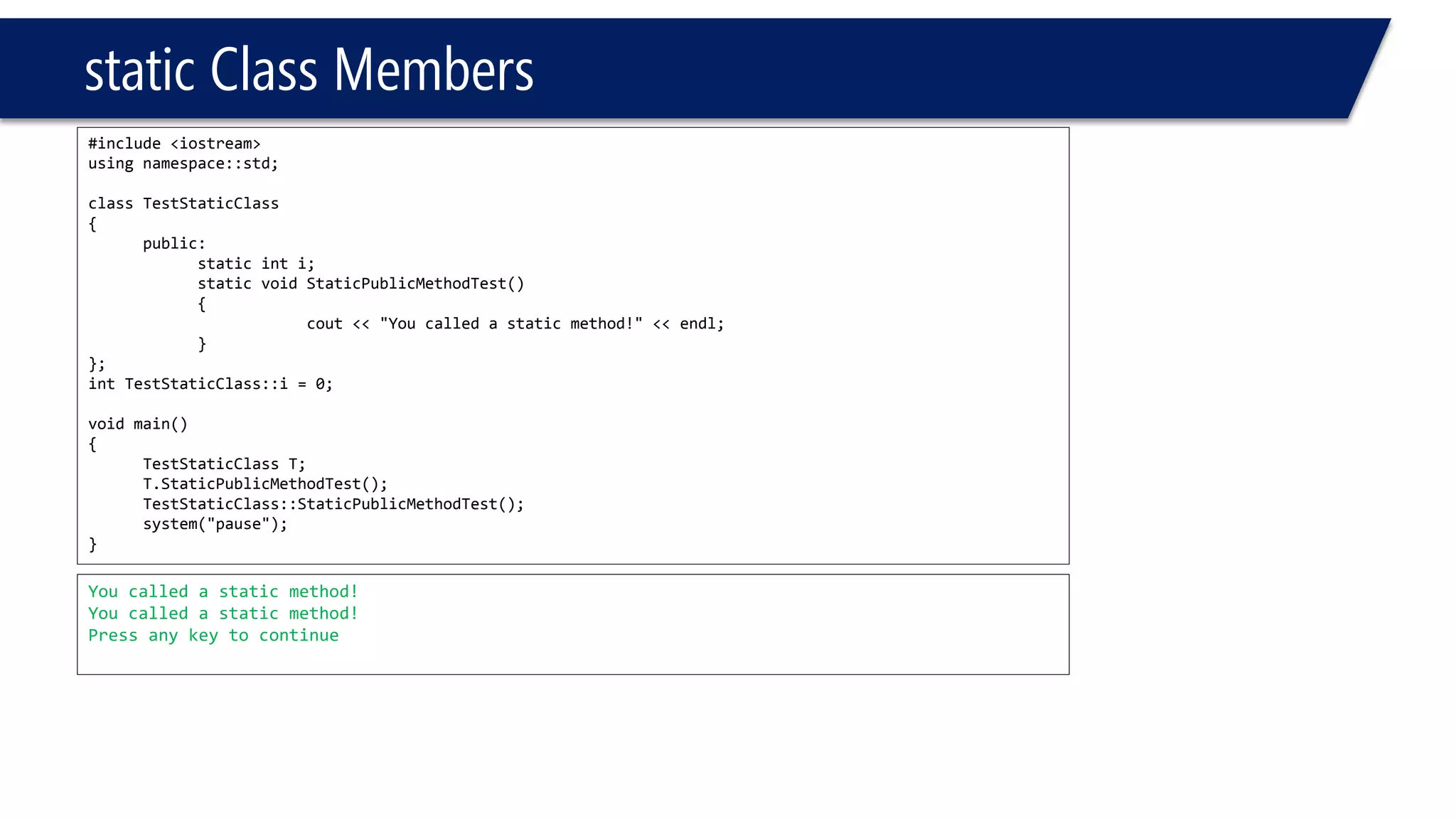 static Class Members 
#include <iostream> 
using namespace::std; 
class TestStaticClass 
{ 
public: 
static inti; 
static void StaticPublicMethodTest() 
{ 
cout<< "You called a static method!" << endl; 
} 
}; 
intTestStaticClass::i= 0; 
void main() 
{ 
TestStaticClassT; 
T.StaticPublicMethodTest(); 
TestStaticClass::StaticPublicMethodTest(); 
system("pause"); 
} 
You called a static method! 
You called a static method! 
Press any key to continue  