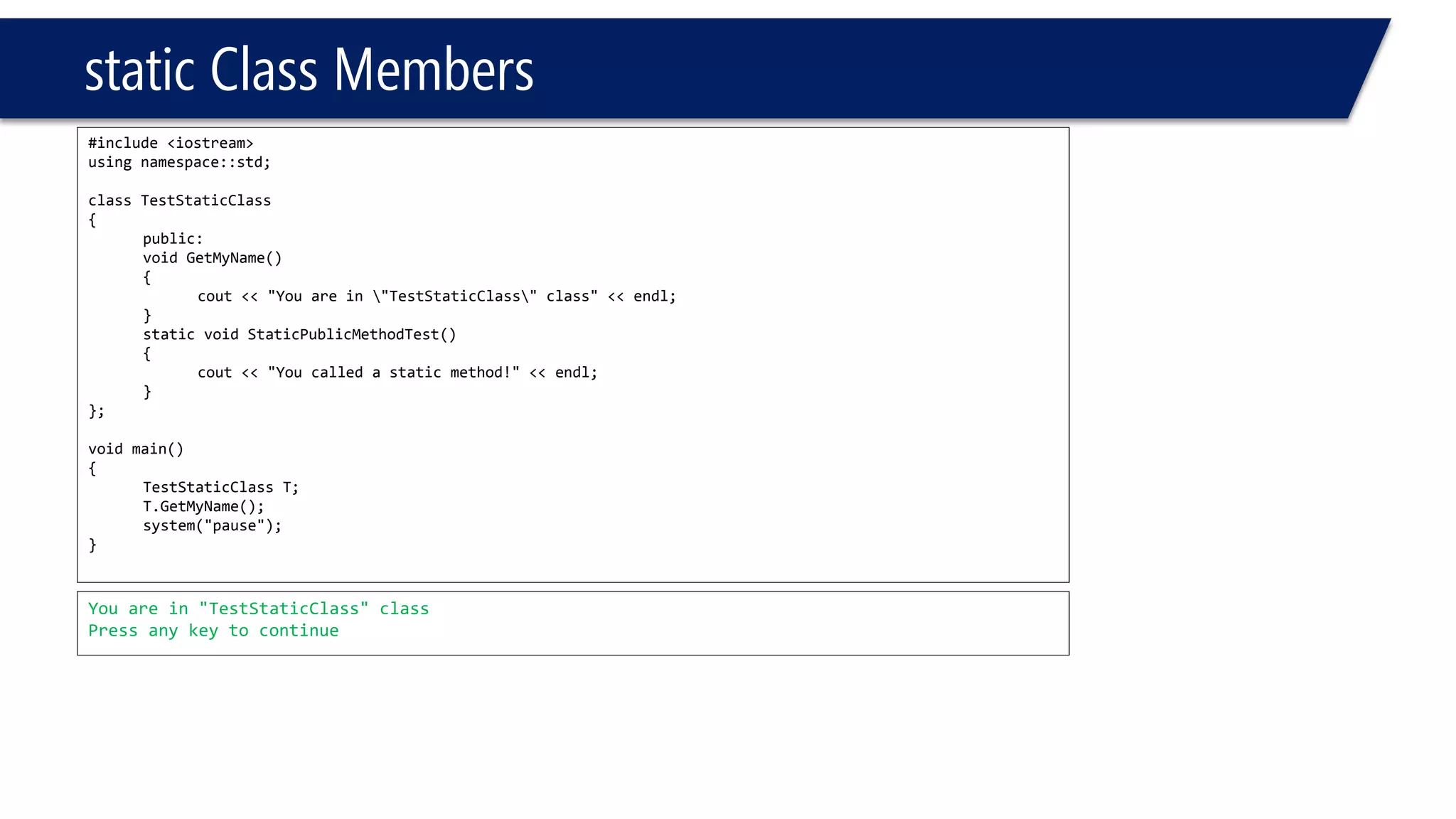 static Class Members 
#include <iostream> 
using namespace::std; 
class TestStaticClass 
{ 
public: 
void GetMyName() 
{ 
cout<< "You are in "TestStaticClass" class" << endl; 
} 
static void StaticPublicMethodTest() 
{ 
cout<< "You called a static method!" << endl; 
} 
}; 
void main() 
{ 
TestStaticClassT; 
T.GetMyName(); 
system("pause"); 
} 
You are in "TestStaticClass" class 
Press any key to continue  