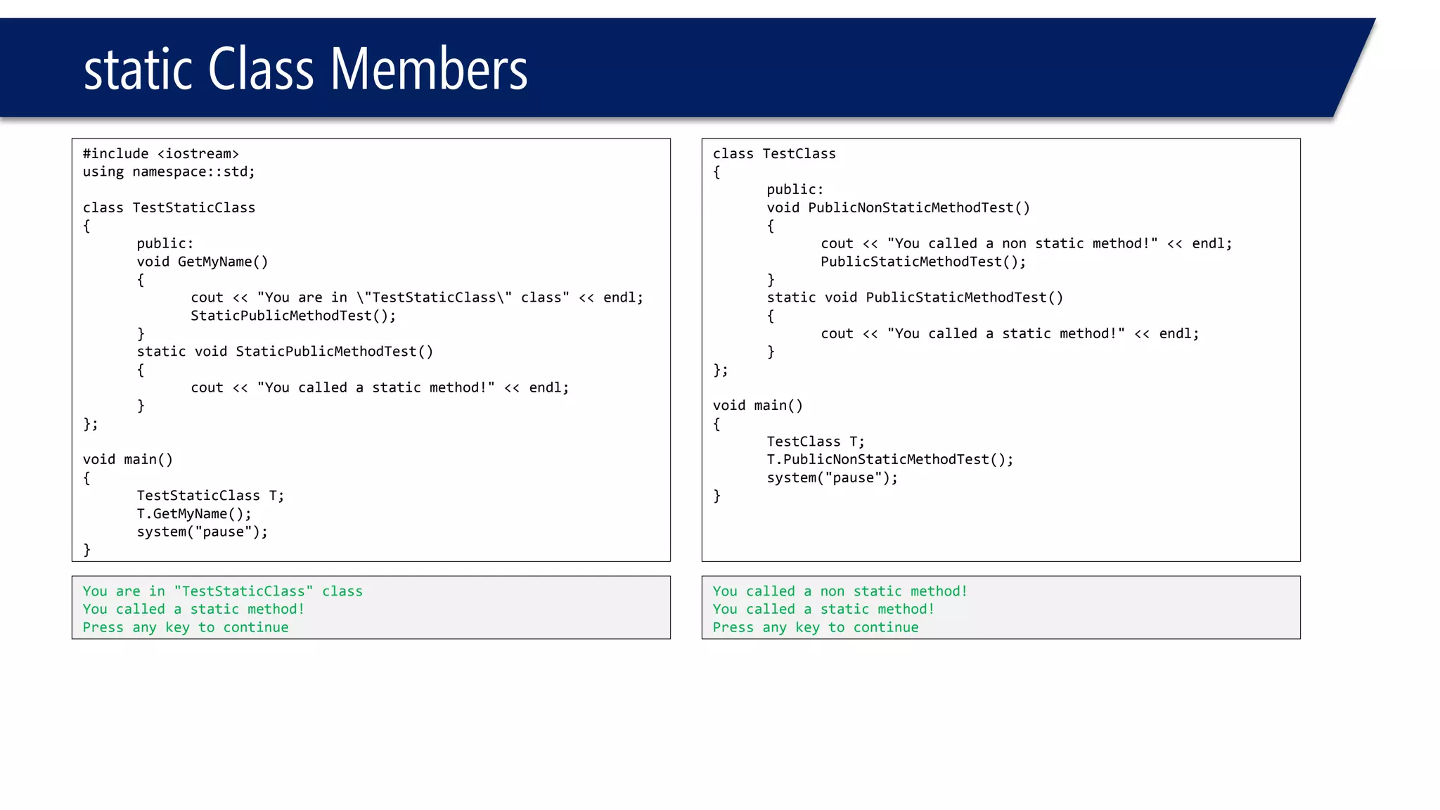 static Class Members 
#include <iostream> 
using namespace::std; 
class TestStaticClass 
{ 
public: 
void GetMyName() 
{ 
cout<< "You are in "TestStaticClass" class" << endl; 
StaticPublicMethodTest(); 
} 
static void StaticPublicMethodTest() 
{ 
cout<< "You called a static method!" << endl; 
} 
}; 
void main() 
{ 
TestStaticClassT; 
T.GetMyName(); 
system("pause"); 
} 
You are in "TestStaticClass" class 
You called a static method! 
Press any key to continue 
class TestClass 
{ 
public: 
void PublicNonStaticMethodTest() 
{ 
cout<< "You called a non static method!" << endl; 
PublicStaticMethodTest(); 
} 
static void PublicStaticMethodTest() 
{ 
cout<< "You called a static method!" << endl; 
} 
}; 
void main() 
{ 
TestClassT; 
T.PublicNonStaticMethodTest(); 
system("pause"); 
} 
You called a non static method! 
You called a static method! 
Press any key to continue  