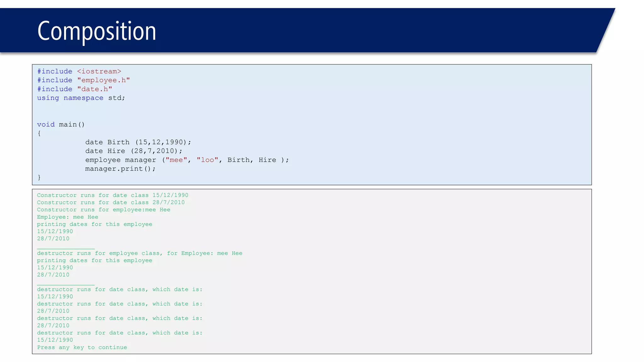 Composition 
#include<iostream> 
#include"employee.h" 
#include"date.h" 
usingnamespacestd; 
voidmain() 
{ 
date Birth (15,12,1990); 
date Hire (28,7,2010); 
employee manager ("mee", "loo", Birth, Hire ); 
manager.print(); 
} 
Constructor runs for date class 15/12/1990 
Constructor runs for date class 28/7/2010 
Constructor runs for employee:mee Hee 
Employee: mee Hee 
printing dates for this employee 
15/12/1990 
28/7/2010 
________________ 
destructor runs for employee class, for Employee: mee Hee 
printing dates for this employee 
15/12/1990 
28/7/2010 
________________ 
destructor runs for date class, which date is: 
15/12/1990 
destructor runs for date class, which date is: 
28/7/2010 
destructor runs for date class, which date is: 
28/7/2010 
destructor runs for date class, which date is: 
15/12/1990 
Press any key to continue  