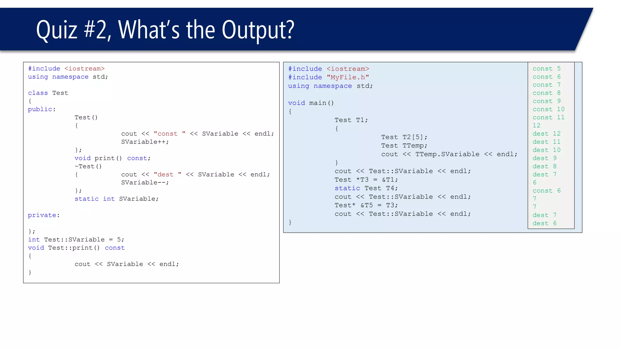 Quiz #2, What’s the Output? 
#include<iostream> 
usingnamespacestd; 
classTest 
{ 
public: 
Test() 
{ 
cout << "const "<< SVariable << endl; 
SVariable++; 
}; 
voidprint() const; 
~Test() 
{cout << "dest "<< SVariable << endl; 
SVariable--; 
}; 
staticintSVariable; 
private: 
}; 
intTest::SVariable = 5; 
voidTest::print() const 
{ 
cout << SVariable << endl; 
} 
#include<iostream> 
#include"MyFile.h" 
usingnamespacestd; 
voidmain() 
{ 
Test T1; 
{ 
Test T2[5]; 
Test TTemp; 
cout << TTemp.SVariable << endl; 
} 
cout << Test::SVariable << endl; 
Test *T3 = &T1; 
staticTest T4; 
cout << Test::SVariable << endl; 
Test* &T5 = T3; 
cout << Test::SVariable << endl; 
} 
const 5 
const 6 
const 7 
const 8 
const 9 
const 10 
const 11 
12 
dest 12 
dest 11 
dest 10 
dest 9 
dest 8 
dest 7 
6 
const 6 
7 
7 
dest 7 
dest 6 
