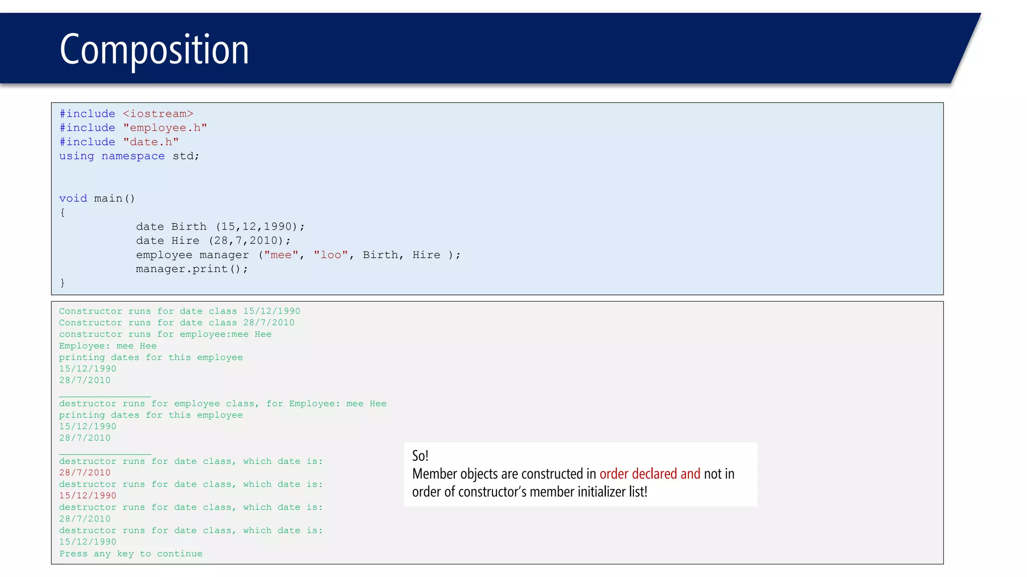 Composition 
#include<iostream> 
#include"employee.h" 
#include"date.h" 
usingnamespacestd; 
voidmain() 
{ 
date Birth (15,12,1990); 
date Hire (28,7,2010); 
employee manager ("mee", "loo", Birth, Hire ); 
manager.print(); 
} 
Constructor runs for date class 15/12/1990 
Constructor runs for date class 28/7/2010 
constructor runs for employee:mee Hee 
Employee: mee Hee 
printing dates for this employee 
15/12/1990 
28/7/2010 
________________ 
destructor runs for employee class, for Employee: mee Hee 
printing dates for this employee 
15/12/1990 
28/7/2010 
________________ 
destructor runs for date class, which date is: 
28/7/2010 
destructor runs for date class, which date is: 
15/12/1990 
destructor runs for date class, which date is: 
28/7/2010 
destructor runs for date class, which date is: 
15/12/1990 
Press any key to continue 
So! 
Member objects are constructed in order declared and not in order of constructor’s member initializer list!  