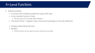 friendFunctions 
•friend Functions 
–A function that is defined outside the scope of the class 
–A non-member function of class 
•But has access to its private data members! 
–The world “friend ” is appears only in the function prototype (in the class definition) 
–Escaping data-hiding restriction 
–Benefits: 
•friend function can be used to access more than one class!  
