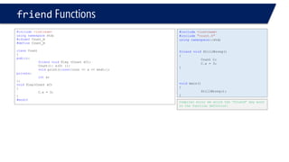 #include<iostream> 
#include"count.h" 
usingnamespace::std; 
friendvoidStillWrong() 
{ 
Count C; 
C.x = 3; 
} 
voidmain() 
{ 
StillWrong(); 
} 
friendFunctions 
#include<iostream> 
usingnamespacestd; 
#ifndefCount_H 
#defineCount_H 
classCount 
{ 
public: 
friendvoidPlay (Count &C); 
Count(): x(0) {}; 
voidprint()const{cout << x << endl;}; 
private: 
intx; 
}; 
voidPlay(Count &C) 
{ 
C.x = 3; 
} 
#endif 
Compiler error we write the “friend” key word in the function defintion!  