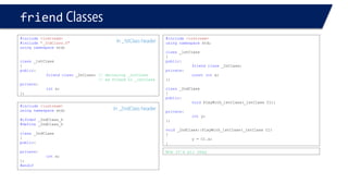 friendClasses 
#include<iostream> 
#include"_2ndClass.h" 
usingnamespacestd; 
class_1stClass 
{ 
public: 
friendclass_2nClass; // declaring _2ntClass 
// as friend to _1stClass 
private: 
intx; 
}; 
#include<iostream> 
usingnamespacestd; 
#ifndef_2ndClass_h 
#define_2ndClass_h 
class_2ndClass 
{ 
public: 
private: 
intx; 
}; 
#endif 
In _2ndClass header 
In _1stClass header 
#include<iostream> 
usingnamespacestd; 
class_1stClass 
{ 
public: 
friendclass_2nClass; 
private: 
constintx; 
}; 
class_2ndClass 
{ 
public: 
voidPlayWith_1stClass(_1stClass C1); 
private: 
inty; 
}; 
void_2ndClass::PlayWith_1stClass(_1stClass C1) 
{ 
y = C1.x; 
} 
Now it’s all okay  