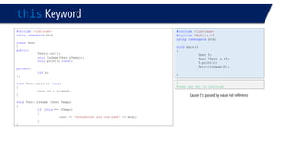 thisKeyword 
#include<iostream> 
usingnamespacestd; 
classTest 
{ 
public: 
Test():x(){}; 
voidIsSame(Test &Tempo); 
voidprint() const; 
private: 
intx; 
}; 
voidTest::print() const 
{ 
cout << x << endl; 
} 
voidTest::IsSame (Test Tempo) 
{ 
if(this== &Tempo) 
{ 
cout << "References are the same"<< endl; 
} 
} 
0 
Press any key to continue 
#include<iostream> 
#include"MyFile.h" 
usingnamespacestd; 
voidmain() 
{ 
Test T; 
Test *Tptr = &T; 
T.print(); 
Tptr->IsSame(T); 
} 
Cause it’s passed by value not reference  