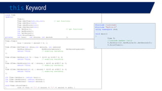 thisKeyword 
classTime 
{public: 
Time(); 
Time &SetTime(int,int,int); // set functions 
Time &SetHour(int); 
Time &SetMinute(int); 
Time &SetSecond(int); 
intGetHour(); // get functions 
intGetMinute(); 
intGetSecond(); 
voidPrintTime(); 
private: inthour;intminute;intsecond; }; 
Time::Time() 
{hour = minute = second = 0; }; 
Time &Time::SetTime(intxhour,intxminute, intxsecond) 
{SetHour(xhour);SetMinute(xminute);SetSecond(xsecond); 
return*this;// enabling cascading 
}; 
Time &Time::SetHour(inth) { hour = (h>=0 && h<24)? h: 0; 
return*this;// enabling cascading 
}; 
Time &Time::SetMinute(intm) { minute = (m>=0 && m<60)? m: 0; 
return*this;// enabling cascading 
}; 
Time &Time::SetSecond(ints) { second = (s>=0 && s<60)? s: 0; 
return*this;// enabling cascading 
}; 
intTime::GetHour() {returnhour;}; 
intTime::GetMinute() {returnminute;}; 
intTime::GetSecond() {returnsecond;}; 
voidTime::PrintTime() 
{cout << hour << ":"<< minute << ":"<< second << endl; } 
#include<iostream> 
#include"MyFile.h" 
usingnamespacestd; 
voidmain() 
{ 
Time T; 
//cascade member calls 
T.SetHour(12).SetMinute(5).SetSecond(2); 
T.PrintTime(); 
}  