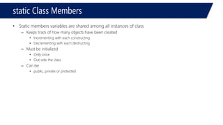 static Class Members 
•Static members variables are shared among all instances of class 
–Keeps track of how many objects have been created 
•Incrementing with each constructing 
•Decrementing with each destructing 
–Must be initialized 
•Only once 
•Out side the class 
–Can be 
•public, private or protected  