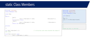 static Class Members 
#include<iostream> 
usingnamespacestd; 
classTest 
{ 
public: 
Test() 
{cout << SVariable << endl; SVariable++;}; 
voidprint() const; 
~Test() 
{cout << SVariable << endl;--SVariable;}; 
staticintSVariable; 
private: 
}; 
intTest::SVariable = 5;// initialize just once outside the scope of the class 
voidTest::print() const 
{cout << SVariable << endl;} 
#include<iostream> 
#include"MyFile.h" 
usingnamespacestd; 
voidmain() 
{ 
Test T; 
cout << T.SVariable<<endl; 
} 
5 
6 
6 
Press any key to continue  
