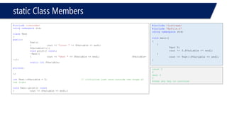 static Class Members 
#include<iostream> 
usingnamespacestd; 
classTest 
{ 
public: 
Test() 
{cout << "const "<< SVariable << endl; SVariable++;}; 
voidprint() const; 
~Test() 
{cout << "dest "<< SVariable << endl;SVariable- -;}; 
staticintSVariable; 
private: 
}; 
intTest::SVariable = 5;// initialize just once outside the scope of the class 
voidTest::print() const 
{cout << SVariable << endl;} 
#include<iostream> 
#include"MyFile.h" 
usingnamespacestd; 
voidmain() 
{ 
{ 
Test T; 
cout << T.SVariable << endl; 
} 
cout << Test::SVariable << endl; 
} 
const 5 
6 
dest 6 
5 
Press any key to continue  