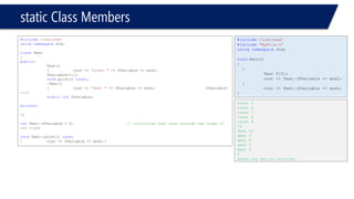 static Class Members 
#include<iostream> 
usingnamespacestd; 
classTest 
{ 
public: 
Test() 
{cout << "const "<< SVariable << endl; SVariable++;}; 
voidprint() const; 
~Test() 
{cout << "dest "<< SVariable << endl;SVariable- -;}; 
staticintSVariable; 
private: 
}; 
intTest::SVariable = 5;// initialize just once outside the scope of the class 
voidTest::print() const 
{cout << SVariable << endl;} 
#include<iostream> 
#include"MyFile.h" 
usingnamespacestd; 
voidmain() 
{ 
{ 
Test T[5]; 
cout << Test::SVariable << endl; 
} 
cout << Test::SVariable << endl; 
} 
const 5 
const 6 
const 7 
const 8 
const 9 
10 
dest 10 
dest 9 
dest 8 
dest 7 
dest 6 
5 
Press any key to continue  