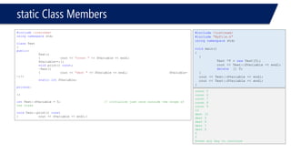 static Class Members 
#include<iostream> 
usingnamespacestd; 
classTest 
{ 
public: 
Test() 
{cout << "const "<< SVariable << endl; SVariable++;}; 
voidprint() const; 
~Test() 
{cout << "dest "<< SVariable << endl;SVariable- -;}; 
staticintSVariable; 
private: 
}; 
intTest::SVariable = 5;// initialize just once outside the scope of the class 
voidTest::print() const 
{cout << SVariable << endl;} 
#include<iostream> 
#include"MyFile.h" 
usingnamespacestd; 
voidmain() 
{ 
{ 
Test *T = newTest[5]; 
cout << Test::SVariable << endl; 
delete[] T; 
} 
cout << Test::SVariable << endl; 
cout << Test::SVariable << endl; 
} 
const 5 
const 6 
const 7 
const 8 
const 9 
10 
dest 10 
dest 9 
dest 8 
dest 7 
dest 6 
5 
5 
Press any key to continue  