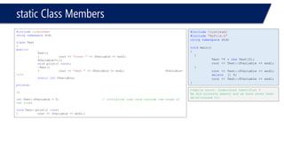 static Class Members 
#include<iostream> 
usingnamespacestd; 
classTest 
{ 
public: 
Test() 
{cout << "const "<< SVariable << endl; SVariable++;}; 
voidprint() const; 
~Test() 
{cout << "dest "<< SVariable << endl;SVariable- -;}; 
staticintSVariable; 
private: 
}; 
intTest::SVariable = 5;// initialize just once outside the scope of the class 
voidTest::print() const 
{cout << SVariable << endl;} 
#include<iostream> 
#include"MyFile.h" 
usingnamespacestd; 
voidmain() 
{ 
{ 
Test *T = newTest[5]; 
cout << Test::SVariable << endl; 
} 
cout << Test::SVariable << endl; 
delete[] T; 
cout << Test::SVariable << endl; 
} 
Compile error. Undeclared identifier T 
We did allocate memory and we have never been de-allocated it!  