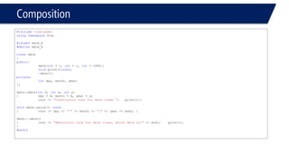 Composition 
#include<iostream> 
usingnamespacestd; 
#ifndefdate_h 
#definedate_h 
classdate 
{ 
public: 
date(int= 1, int= 1, int= 1990); 
voidprint()const; 
~date(); 
private: 
intday, month, year; 
}; 
date::date(intd, intm, inty) 
{day = d; month = m, year = y; 
cout << "Constructor runs for date class “;print();} 
voiddate::print() const 
{cout << day << "/"<< month << "/"<< year << endl; } 
date::~date() 
{cout << "destructor runs for date class, which date is:"<< endl;print(); 
} 
#endif  