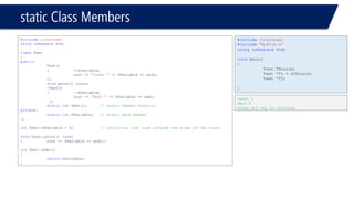 static Class Members 
#include<iostream> 
usingnamespacestd; 
classTest 
{ 
public: 
Test() 
{++SVariable; 
cout << "const "<< SVariable << endl; 
}; 
voidprint() const; 
~Test() 
{--SVariable; 
cout << "dest "<< SVariable << endl; 
}; 
staticintSGet();// static member function 
private: 
staticintSVariable;// static date member 
}; 
intTest::SVariable = 0;// initialize just once outside the scope of the class 
voidTest::print() const 
{cout << SVariable << endl;} 
intTest::SGet() 
{ 
returnSVariable; 
} 
#include<iostream> 
#include"MyFile.h" 
usingnamespacestd; 
voidmain() 
{ 
Test TSource; 
Test *T1 = &TSource; 
Test *T2; 
} 
const 1 
dest 0 
Press any key to continue  