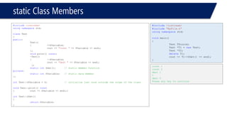static Class Members 
#include<iostream> 
usingnamespacestd; 
classTest 
{ 
public: 
Test() 
{++SVariable; 
cout << "const "<< SVariable << endl; 
}; 
voidprint() const; 
~Test() 
{--SVariable; 
cout << "dest "<< SVariable << endl; 
}; 
staticintSGet();// static member function 
private: 
staticintSVariable;// static date member 
}; 
intTest::SVariable = 0;// initialize just once outside the scope of the class 
voidTest::print() const 
{cout << SVariable << endl;} 
intTest::SGet() 
{ 
returnSVariable; 
} 
#include<iostream> 
#include"MyFile.h" 
usingnamespacestd; 
voidmain() 
{ 
Test TSource; 
Test *T1 = newTest; 
Test *T2; 
deleteT1; 
cout << T1->SGet() << endl; 
} 
const 1 
const 2 
dest 1 
1 
dest 0 
Press any key to continue  
