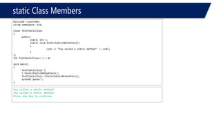 static Class Members 
#include <iostream> 
using namespace::std; 
class TestStaticClass 
{ 
public: 
static inti; 
static void StaticPublicMethodTest() 
{ 
cout<< "You called a static method!" << endl; 
} 
}; 
intTestStaticClass::i= 0; 
void main() 
{ 
TestStaticClassT; 
T.StaticPublicMethodTest(); 
TestStaticClass::StaticPublicMethodTest(); 
system("pause"); 
} 
You called a static method! 
You called a static method! 
Press any key to continue  