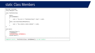 static Class Members 
#include <iostream> 
using namespace::std; 
class TestStaticClass 
{ 
public: 
void GetMyName() 
{ 
cout<< "You are in "TestStaticClass" class" << endl; 
} 
static void StaticPublicMethodTest() 
{ 
cout<< "You called a static method!" << endl; 
} 
}; 
void main() 
{ 
TestStaticClassT; 
T.GetMyName(); 
TestStaticClass::GetMyName(); 
system("pause"); 
} 
Compiler error!, TestStaticClass::GetMyName();is not static!  