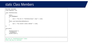 static Class Members 
#include <iostream> 
using namespace::std; 
class TestStaticClass 
{ 
public: 
void GetMyName() 
{ 
cout<< "You are in "TestStaticClass" class" << endl; 
} 
static void StaticPublicMethodTest() 
{ 
cout<< "You called a static method!" << endl; 
} 
}; 
void main() 
{ 
TestStaticClassT; 
T.GetMyName(); 
system("pause"); 
} 
You are in "TestStaticClass" class 
Press any key to continue  