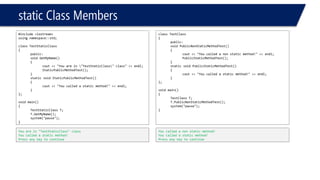 static Class Members 
#include <iostream> 
using namespace::std; 
class TestStaticClass 
{ 
public: 
void GetMyName() 
{ 
cout<< "You are in "TestStaticClass" class" << endl; 
StaticPublicMethodTest(); 
} 
static void StaticPublicMethodTest() 
{ 
cout<< "You called a static method!" << endl; 
} 
}; 
void main() 
{ 
TestStaticClassT; 
T.GetMyName(); 
system("pause"); 
} 
You are in "TestStaticClass" class 
You called a static method! 
Press any key to continue 
class TestClass 
{ 
public: 
void PublicNonStaticMethodTest() 
{ 
cout<< "You called a non static method!" << endl; 
PublicStaticMethodTest(); 
} 
static void PublicStaticMethodTest() 
{ 
cout<< "You called a static method!" << endl; 
} 
}; 
void main() 
{ 
TestClassT; 
T.PublicNonStaticMethodTest(); 
system("pause"); 
} 
You called a non static method! 
You called a static method! 
Press any key to continue  