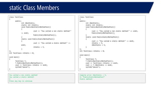 static Class Members 
class TestClass 
{ 
public: 
intiNonStatic; 
static intiStatic; 
void PublicNonStaticMethodTest() 
{ 
cout<< "You called a non static method!" << endl; 
PublicStaticMethodTest(); 
} 
static void PublicStaticMethodTest() 
{ 
cout<< "You called a static method!" << endl; 
iStatic= 5; 
} 
}; 
intTestClass::iStatic= 0; 
void main() 
{ 
TestClassT; 
T.PublicNonStaticMethodTest(); 
cout<< TestClass::iStatic<< endl; 
system("pause"); 
} 
You called a non static method! 
You called a static method! 
5 
Press any key to continue 
class TestClass 
{ 
public: 
intiNonStatic; 
static intiStatic; 
void PublicNonStaticMethodTest() 
{ 
cout<< "You called a non static method!" << endl; 
PublicStaticMethodTest(); 
} 
static void PublicStaticMethodTest() 
{ 
cout<< "You called a static method!" << endl; 
iStatic= 5; 
iNonStatic= 5; 
} 
}; 
intTestClass::iStatic= 0; 
void main() 
{ 
TestClassT; 
T.PublicNonStaticMethodTest(); 
cout<< TestClass::iStatic<< endl; 
cout<< T.iNonStatic<< endl; 
system("pause"); 
} 
Compile error iNonStatic= 5; 
In “PublicStaticMethodTest” 
Static method!  