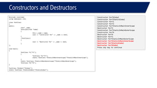 Constructors and Destructors 
#include <iostream> 
using namespace::std; 
class TestClass 
{ 
public: 
char* _name; 
TestClass(char *name) 
{ 
this->_name = name; 
cout<< "Constructor for" << _name << endl; 
} 
~TestClass() 
{ 
cout<< "Destructor for" << _name << endl; 
} 
}; 
void main() 
{ 
TestClassT1("T1"); 
{ 
TestClassT2("T2"); 
static TestClassTStaticInMainInnerScope("TStaticInMainInnerScope"); 
} 
static TestClassTStaticInMainOuterScope("TStaticInMainOuterScope"); 
TestClassT4("T4"); 
} 
TestClassTGlobal("TGlobal"); 
static TestClassTStaticGlobal("TStaticGlobal"); 
Constructor forTGlobal 
Constructor forTStaticGlobal 
Constructor forT1 
Constructor forT2 
Constructor forTStaticInMainInnerScope 
Destructor forT2 
Constructor forTStaticInMainOuterScope 
Constructor forT4 
Destructor forT4 
Destructor forT1 
Destructor forTStaticInMainOuterScope 
Destructor forTStaticInMainInnerScope 
Destructor forTStaticGlobal 
Destructor forTGlobal 
Press any key to continue  